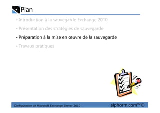 Plan
• Introduction à la sauvegarde Exchange 2010
• Présentation des stratégies de sauvegarde
• Préparation à la mise en œuvre de la sauvegarde
• Travaux pratiques
Configuration de Microsoft Exchange Server 2010 alphorm.com™©
 