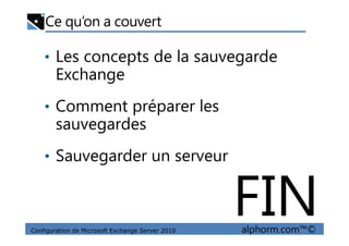 Ce qu’on a couvert
• Les concepts de la sauvegarde
Exchange
• Comment préparer les
sauvegardes
Configuration de Microsoft Exchange Server 2010 alphorm.com™©
sauvegardes
• Sauvegarder un serveur
FIN
 