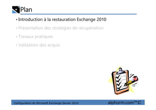 Plan
• Introduction à la restauration Exchange 2010
• Présentation des stratégies de récupération
• Travaux pratiques
• Validation des acquis
Configuration de Microsoft Exchange Server 2010 alphorm.com™©
 