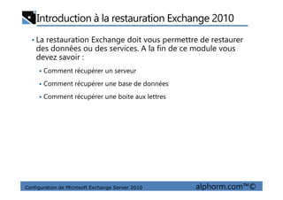 Introduction à la restauration Exchange 2010
• La restauration Exchange doit vous permettre de restaurer
des données ou des services. A la fin de ce module vous
devez savoir :
Comment récupérer un serveur
Comment récupérer une base de données
Comment récupérer une boite aux lettres
Configuration de Microsoft Exchange Server 2010 alphorm.com™©
Comment récupérer une boite aux lettres
 