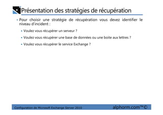 Présentation des stratégies de récupération
• Pour choisir une stratégie de récupération vous devez identifier le
niveau d’incident :
Voulez vous récupérer un serveur ?
Voulez vous récupérer une base de données ou une boite aux lettres ?
Voulez vous récupérer le service Exchange ?
Configuration de Microsoft Exchange Server 2010 alphorm.com™©
 