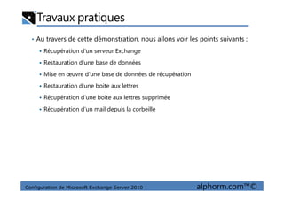 Travaux pratiques
• Au travers de cette démonstration, nous allons voir les points suivants :
Récupération d’un serveur Exchange
Restauration d’une base de données
Mise en œuvre d’une base de données de récupération
Restauration d’une boite aux lettres
Récupération d’une boite aux lettres supprimée
Configuration de Microsoft Exchange Server 2010 alphorm.com™©
Récupération d’une boite aux lettres supprimée
Récupération d’un mail depuis la corbeille
 