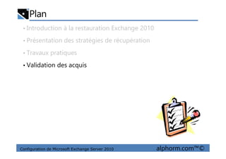 Plan
• Introduction à la restauration Exchange 2010
• Présentation des stratégies de récupération
• Travaux pratiques
• Validation des acquis
Configuration de Microsoft Exchange Server 2010 alphorm.com™©
 