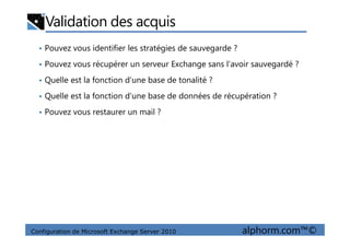 Validation des acquis
• Pouvez vous identifier les stratégies de sauvegarde ?
• Pouvez vous récupérer un serveur Exchange sans l’avoir sauvegardé ?
• Quelle est la fonction d’une base de tonalité ?
• Quelle est la fonction d’une base de données de récupération ?
• Pouvez vous restaurer un mail ?
Configuration de Microsoft Exchange Server 2010 alphorm.com™©
 