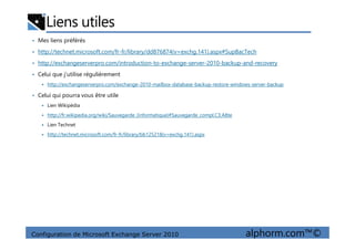 Liens utiles
• Mes liens préférés
• http://technet.microsoft.com/fr-fr/library/dd876874(v=exchg.141).aspx#SupBacTech
• http://exchangeserverpro.com/introduction-to-exchange-server-2010-backup-and-recovery
• Celui que j’utilise régulièrement
http://exchangeserverpro.com/exchange-2010-mailbox-database-backup-restore-windows-server-backup
• Celui qui pourra vous être utile
Lien Wikipédia
http://fr.wikipedia.org/wiki/Sauvegarde_(informatique)#Sauvegarde_compl.C3.A8te
Lien Technet
Configuration de Microsoft Exchange Server 2010 alphorm.com™©
Lien Technet
http://technet.microsoft.com/fr-fr/library/bb125218(v=exchg.141).aspx
 