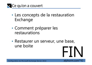 Ce qu’on a couvert
• Les concepts de la restauration
Exchange
• Comment préparer les
restaurations
Configuration de Microsoft Exchange Server 2010 alphorm.com™©
restaurations
• Restaurer un serveur, une base,
une boite
FIN
 