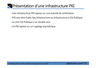 Présentation d’une infrastructure PKI
• Une infrastructure PKI repose sur une autorité de certification
• PKI veut dire Public Key Infrastructure ou Infrastructure à Clé Publique
• Le mot Clé Publique a un double sens
• LA PKI repose sur un cryptage asymétrique
Configuration de Microsoft Exchange Server 2010 alphorm.com™©
 