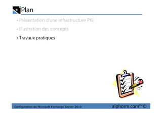 Plan
• Présentation d’une infrastructure PKI
• Illustration des concepts
• Travaux pratiques
Configuration de Microsoft Exchange Server 2010 alphorm.com™©
 