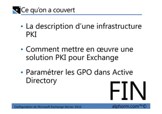 Ce qu’on a couvert
• La description d’une infrastructure
PKI
• Comment mettre en œuvre une
solution PKI pour Exchange
Configuration de Microsoft Exchange Server 2010 alphorm.com™©
solution PKI pour Exchange
• Paramétrer les GPO dans Active
Directory
FIN
 