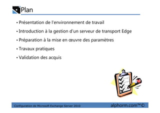 Plan
• Présentation de l’environnement de travail
• Introduction à la gestion d’un serveur de transport Edge
• Préparation à la mise en œuvre des paramètres
• Travaux pratiques
• Validation des acquis
Configuration de Microsoft Exchange Server 2010 alphorm.com™©
• Validation des acquis
 