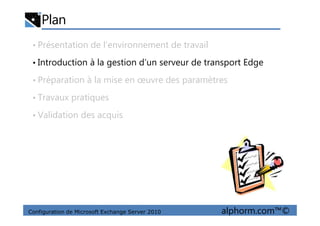 Plan
• Présentation de l’environnement de travail
• Introduction à la gestion d’un serveur de transport Edge
• Préparation à la mise en œuvre des paramètres
• Travaux pratiques
• Validation des acquis
Configuration de Microsoft Exchange Server 2010 alphorm.com™©
• Validation des acquis
 
