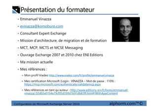 Présentation du formateur
• Emmanuel Vinazza
• evinazza@komoburo.com
• Consultant Expert Exchange
• Mission d’architecture, de migration et de formation
• MCT, MCP, MCTS et MCSE Messaging
• Ouvrage Exchange 2007 et 2010 chez ENI Editions
Configuration de Microsoft Exchange Server 2010 alphorm.com™©
• Ouvrage Exchange 2007 et 2010 chez ENI Editions
• Ma mission actuelle
• Mes références :
Mon profil Viadeo http://www.viadeo.com/fr/profile/emmanuel.vinazza
Mes certification Microsoft (Login : VINAZZA – Mot de passe : 1109) :
https://mcp.microsoft.com/authenticate/validatemcp.aspx
Mes références en tant qu’auteur : http://www.editions-eni.fr/livres/emmanuel-
vinazza/.02d03a0154a79cf05d169d1b91db83ff.html#!WithAjaxContent
 