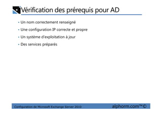 Vérification des prérequis pour AD
• Un nom correctement renseigné
• Une configuration IP correcte et propre
• Un système d’exploitation à jour
• Des services préparés
Configuration de Microsoft Exchange Server 2010 alphorm.com™©
 