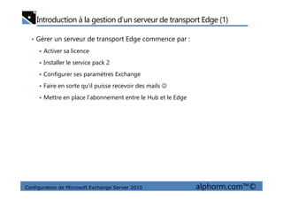 Introduction à la gestion d’un serveur de transport Edge (1)
• Gérer un serveur de transport Edge commence par :
Activer sa licence
Installer le service pack 2
Configurer ses paramètres Exchange
Faire en sorte qu’il puisse recevoir des mails ☺
Mettre en place l’abonnement entre le Hub et le Edge
Configuration de Microsoft Exchange Server 2010 alphorm.com™©
Mettre en place l’abonnement entre le Hub et le Edge
 