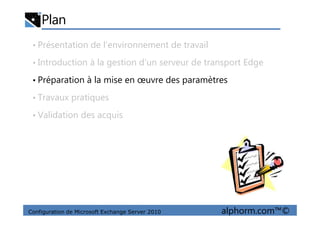 Plan
• Présentation de l’environnement de travail
• Introduction à la gestion d’un serveur de transport Edge
• Préparation à la mise en œuvre des paramètres
• Travaux pratiques
• Validation des acquis
Configuration de Microsoft Exchange Server 2010 alphorm.com™©
• Validation des acquis
 
