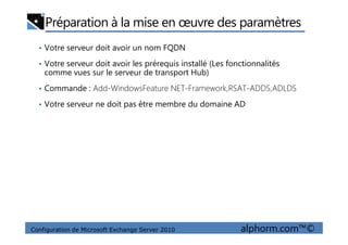 Préparation à la mise en œuvre des paramètres
• Votre serveur doit avoir un nom FQDN
• Votre serveur doit avoir les prérequis installé (Les fonctionnalités
comme vues sur le serveur de transport Hub)
• Commande : Add-WindowsFeature NET-Framework,RSAT-ADDS,ADLDS
• Votre serveur ne doit pas être membre du domaine AD
Configuration de Microsoft Exchange Server 2010 alphorm.com™©
 
