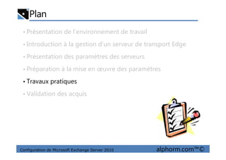 Plan
• Présentation de l’environnement de travail
• Introduction à la gestion d’un serveur de transport Edge
• Présentation des paramètres des serveurs
• Préparation à la mise en œuvre des paramètres
• Travaux pratiques
Configuration de Microsoft Exchange Server 2010 alphorm.com™©
• Travaux pratiques
• Validation des acquis
 