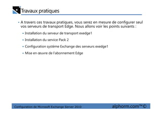 Travaux pratiques
• A travers ces travaux pratiques, vous serez en mesure de configurer seul
vos serveurs de transport Edge. Nous allons voir les points suivants :
Installation du serveur de transport exedge1
Installation du service Pack 2
Configuration système Exchange des serveurs exedge1
Mise en œuvre de l’abonnement Edge
Configuration de Microsoft Exchange Server 2010 alphorm.com™©
 