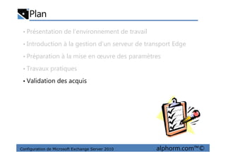 Plan
• Présentation de l’environnement de travail
• Introduction à la gestion d’un serveur de transport Edge
• Préparation à la mise en œuvre des paramètres
• Travaux pratiques
• Validation des acquis
Configuration de Microsoft Exchange Server 2010 alphorm.com™©
• Validation des acquis
 