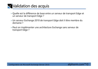 Validation des acquis
• Quelle est la différence de base entre un serveur de transport Edge et
un serveur de transport Edge ?
• Un serveur Exchange 2010 de transport Edge doit il être membre du
domaine ?
• Peut on implémenter une architecture Exchange sans serveur de
transport Edge ?
Configuration de Microsoft Exchange Server 2010 alphorm.com™©
 