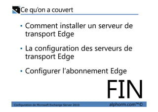 Ce qu’on a couvert
• Comment installer un serveur de
transport Edge
• La configuration des serveurs de
transport Edge
Configuration de Microsoft Exchange Server 2010 alphorm.com™©
transport Edge
• Configurer l’abonnement Edge
FIN
 