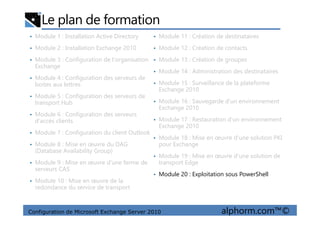 Le plan de formation
• Module 1 : Installation Active Directory
• Module 2 : Installation Exchange 2010
• Module 3 : Configuration de l'organisation
Exchange
• Module 4 : Configuration des serveurs de
boites aux lettres
• Module 5 : Configuration des serveurs de
transport Hub
• Module 6 : Configuration des serveurs
• Module 11 : Création de destinataires
• Module 12 : Création de contacts
• Module 13 : Création de groupes
• Module 14 : Administration des destinataires
• Module 15 : Surveillance de la plateforme
Exchange 2010
• Module 16 : Sauvegarde d'un environnement
Exchange 2010
Configuration de Microsoft Exchange Server 2010 alphorm.com™©
• Module 6 : Configuration des serveurs
d'accès clients
• Module 7 : Configuration du client Outlook
• Module 8 : Mise en œuvre du DAG
(Database Availability Group)
• Module 9 : Mise en œuvre d'une ferme de
serveurs CAS
• Module 10 : Mise en œuvre de la
redondance du service de transport
• Module 17 : Restauration d'un environnement
Exchange 2010
• Module 18 : Mise en œuvre d'une solution PKI
pour Exchange
• Module 19 : Mise en œuvre d'une solution de
transport Edge
• Module 20 : Exploitation sous PowerShell
 