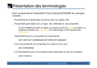 Présentation des terminologies
• Pour comprendre le PowerShell il faut d’abord ENTENDRE les concepts
suivants :
PowerShell est orienté objet et donne accès aux objets .Net
PowerShell parle objet avec un type, des méthodes et des propriétés
• Si votre téléphone était un objet, sa marque serait son type, sa couleur, sa
tapisserie seraient ses propriétés et le démarrage, l’arrêt seraient des
méthodes.
Configuration de Microsoft Exchange Server 2010 alphorm.com™©
PowerShell fournit un ensemble de command let
• GET-HELP GET-COMMAND GET-ITEM SET-MAILBOX
Une commande let est composée d’un verbe et d’un nom
• GET-COMMAND
Le PowerShell fournit un ensemble d’alias disponible au sein de l’interface
• cd dir mkdir ls…
 