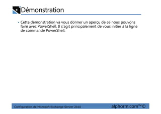 Démonstration
• Cette démonstration va vous donner un aperçu de ce nous pouvons
faire avec PowerShell. Il s’agit principalement de vous initier à la ligne
de commande PowerShell.
Configuration de Microsoft Exchange Server 2010 alphorm.com™©
 