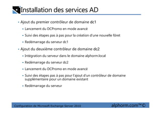 Installation des services AD
• Ajout du premier contrôleur de domaine dc1
Lancement du DCPromo en mode avancé
Suivi des étapes pas à pas pour la création d’une nouvelle fôret
Redémarrage du serveur dc1
• Ajout du deuxième contrôleur de domaine dc2
Intégration du serveur dans le domaine alphorm.local
Configuration de Microsoft Exchange Server 2010 alphorm.com™©
Intégration du serveur dans le domaine alphorm.local
Redémarrage du serveur dc2
Lancement du DCPromo en mode avancé
Suivi des étapes pas à pas pour l’ajout d’un contrôleur de domaine
supplémentaire pour un domaine existant
Redémarrage du serveur
 