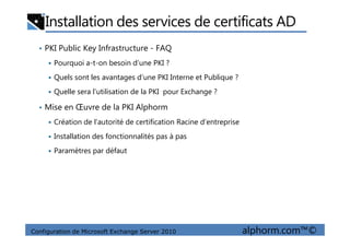 Installation des services de certificats AD
• PKI Public Key Infrastructure - FAQ
Pourquoi a-t-on besoin d’une PKI ?
Quels sont les avantages d’une PKI Interne et Publique ?
Quelle sera l’utilisation de la PKI pour Exchange ?
• Mise en Œuvre de la PKI Alphorm
Création de l’autorité de certification Racine d’entreprise
Configuration de Microsoft Exchange Server 2010 alphorm.com™©
Création de l’autorité de certification Racine d’entreprise
Installation des fonctionnalités pas à pas
Paramètres par défaut
 