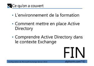 Ce qu’on a couvert
• L’environnement de la formation
• Comment mettre en place Active
Directory
Configuration de Microsoft Exchange Server 2010 alphorm.com™©
• Comprendre Active Directory dans
le contexte Exchange
FIN
 