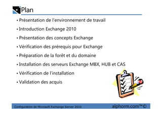 Plan
• Présentation de l’environnement de travail
• Introduction Exchange 2010
• Présentation des concepts Exchange
• Vérification des prérequis pour Exchange
• Préparation de la forêt et du domaine
Configuration de Microsoft Exchange Server 2010 alphorm.com™©
• Préparation de la forêt et du domaine
• Installation des serveurs Exchange MBX, HUB et CAS
• Vérification de l’installation
• Validation des acquis
 