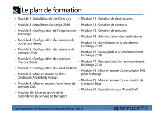 Le plan de formation
• Module 1 : Installation Active Directory
• Module 2 : Installation Exchange 2010
• Module 3 : Configuration de l'organisation
Exchange
• Module 4 : Configuration des serveurs de
boites aux lettres
• Module 5 : Configuration des serveurs de
transport Hub
• Module 6 : Configuration des serveurs
• Module 11 : Création de destinataires
• Module 12 : Création de contacts
• Module 13 : Création de groupes
• Module 14 : Administration des destinataires
• Module 15 : Surveillance de la plateforme
Exchange 2010
• Module 16 : Sauvegarde d'un environnement
Exchange 2010
Configuration de Microsoft Exchange Server 2010 alphorm.com™©
• Module 6 : Configuration des serveurs
d'accès clients
• Module 7 : Configuration du client Outlook
• Module 8 : Mise en œuvre du DAG
(Database Availability Group)
• Module 9 : Mise en œuvre d'une ferme de
serveurs CAS
• Module 10 : Mise en œuvre de la
redondance du service de transport
• Module 17 : Restauration d'un environnement
Exchange 2010
• Module 18 : Mise en œuvre d'une solution PKI
pour Exchange
• Module 19 : Mise en œuvre d'une solution de
transport Edge
• Module 20 : Exploitation sous PowerShell
 
