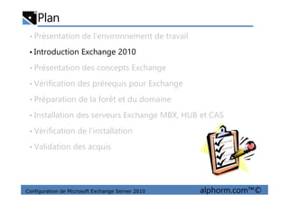 Plan
• Présentation de l’environnement de travail
• Introduction Exchange 2010
• Présentation des concepts Exchange
• Vérification des prérequis pour Exchange
• Préparation de la forêt et du domaine
Configuration de Microsoft Exchange Server 2010 alphorm.com™©
• Préparation de la forêt et du domaine
• Installation des serveurs Exchange MBX, HUB et CAS
• Vérification de l’installation
• Validation des acquis
 