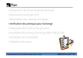Plan
• Présentation de l’environnement de travail
• Introduction Exchange 2010
• Présentation des concepts Exchange
• Vérification des prérequis pour Exchange
• Préparation de la forêt et du domaine
Configuration de Microsoft Exchange Server 2010 alphorm.com™©
• Préparation de la forêt et du domaine
• Installation des serveurs Exchange MBX, HUB et CAS
• Vérification de l’installation
• Validation des acquis
 