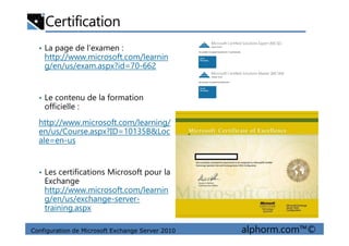 Certification
• La page de l’examen :
http://www.microsoft.com/learnin
g/en/us/exam.aspx?id=70-662
• Le contenu de la formation
officielle :
http://www.microsoft.com/learning/
Configuration de Microsoft Exchange Server 2010 alphorm.com™©
http://www.microsoft.com/learning/
en/us/Course.aspx?ID=10135B&Loc
ale=en-us
• Les certifications Microsoft pour la
Exchange
http://www.microsoft.com/learnin
g/en/us/exchange-server-
training.aspx
 