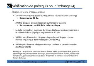 Vérification de prérequis pour Exchange (4)
• Besoin en terme d’espace disque
• 2 Go minimum sur le lecteur sur lequel vous voulez installer Exchange
• Recommandé 10 Go
•
200 Mo d’espace disque disponible sur le lecteur système
• Recommandé : moitié de la taille du disque
• La taille minimale et maximale du fichier d’échange doit correspondre à
la taille de la RAM physique augmentée de 10 Mo.
Configuration de Microsoft Exchange Server 2010 alphorm.com™©
la taille de la RAM physique augmentée de 10 Mo.
• 500 Mo supplémentaires d’espace disque disponible pour chaque
module linguistique de la messagerie unifiée (MU)
• 500 Go pour le serveur Edge ou Hub qui stockera la base de données
des files d’attente
Remarque : les partitions suivantes devront être en NTFS : partition système, partition
de stockage des fichiers binaires Exchange, partition contenant les fichiers journaux de
transactions, partition contenant les bases de données et partition contenant d’autres
fichiers Exchange
 