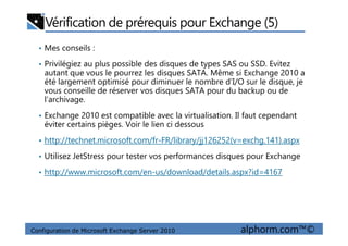 Vérification de prérequis pour Exchange (5)
• Mes conseils :
• Privilégiez au plus possible des disques de types SAS ou SSD. Evitez
autant que vous le pourrez les disques SATA. Même si Exchange 2010 a
été largement optimisé pour diminuer le nombre d’I/O sur le disque, je
vous conseille de réserver vos disques SATA pour du backup ou de
l’archivage.
• Exchange 2010 est compatible avec la virtualisation. Il faut cependant
éviter certains pièges. Voir le lien ci dessous
Configuration de Microsoft Exchange Server 2010 alphorm.com™©
éviter certains pièges. Voir le lien ci dessous
• http://technet.microsoft.com/fr-FR/library/jj126252(v=exchg.141).aspx
• Utilisez JetStress pour tester vos performances disques pour Exchange
• http://www.microsoft.com/en-us/download/details.aspx?id=4167
 