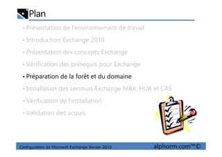 Plan
• Présentation de l’environnement de travail
• Introduction Exchange 2010
• Présentation des concepts Exchange
• Vérification des prérequis pour Exchange
• Préparation de la forêt et du domaine
Configuration de Microsoft Exchange Server 2010 alphorm.com™©
• Préparation de la forêt et du domaine
• Installation des serveurs Exchange MBX, HUB et CAS
• Vérification de l’installation
• Validation des acquis
 
