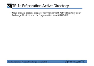 TP 1 : Préparation Active Directory
• Nous allons à présent préparer l’environnement Active Directory pour
Exchange 2010. Le nom de l’organisation sera ALPHORM.
Configuration de Microsoft Exchange Server 2010 alphorm.com™©
 