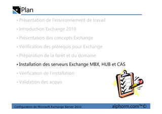 Plan
• Présentation de l’environnement de travail
• Introduction Exchange 2010
• Présentation des concepts Exchange
• Vérification des prérequis pour Exchange
• Préparation de la forêt et du domaine
Configuration de Microsoft Exchange Server 2010 alphorm.com™©
• Préparation de la forêt et du domaine
• Installation des serveurs Exchange MBX, HUB et CAS
• Vérification de l’installation
• Validation des acquis
 