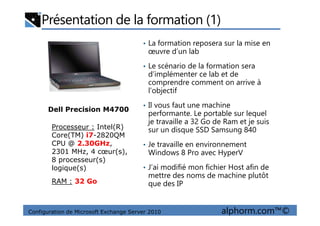 Présentation de la formation (1)
• La formation reposera sur la mise en
œuvre d’un lab
• Le scénario de la formation sera
d’implémenter ce lab et de
comprendre comment on arrive à
l’objectif
• Il vous faut une machine
performante. Le portable sur lequel
Dell Precision M4700
Configuration de Microsoft Exchange Server 2010 alphorm.com™©
performante. Le portable sur lequel
je travaille a 32 Go de Ram et je suis
sur un disque SSD Samsung 840
• Je travaille en environnement
Windows 8 Pro avec HyperV
• J’ai modifié mon fichier Host afin de
mettre des noms de machine plutôt
que des IP
Processeur : Intel(R)
Core(TM) i7-2820QM
CPU @ 2.30GHz,
2301 MHz, 4 cœur(s),
8 processeur(s)
logique(s)
Dell Precision M4700
RAM : 32 Go
 