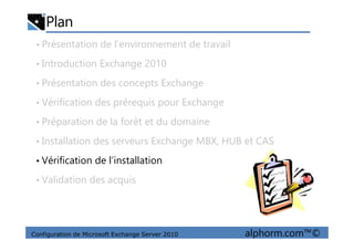 Plan
• Présentation de l’environnement de travail
• Introduction Exchange 2010
• Présentation des concepts Exchange
• Vérification des prérequis pour Exchange
• Préparation de la forêt et du domaine
Configuration de Microsoft Exchange Server 2010 alphorm.com™©
• Préparation de la forêt et du domaine
• Installation des serveurs Exchange MBX, HUB et CAS
• Vérification de l’installation
• Validation des acquis
 
