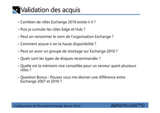 Validation des acquis
• Combien de rôles Exchange 2010 existe-t-il ?
• Puis je cumuler les rôles Edge et Hub ?
• Peut on renommer le nom de l’organisation Exchange ?
• Comment assure-t-on la haute disponibilité ?
• Peut on avoir un groupe de stockage sur Exchange 2010 ?
• Quels sont les types de disques recommandés ?
Configuration de Microsoft Exchange Server 2010 alphorm.com™©
• Quels sont les types de disques recommandés ?
• Quelle est la mémoire vive conseillée pour un serveur ayant plusieurs
rôles ?
• Question Bonus : Pouvez vous me donner une différence entre
Exchange 2007 et 2010 ?
 