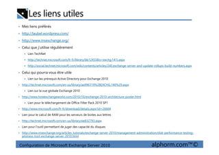Les liens utiles
• Mes liens préférés
• http://laubel.wordpress.com/
• http://www.msexchange.org/
• Celui que j’utilise régulièrement
Lien TechNet
http://technet.microsoft.com/fr-fr/library/bb124558(v=exchg.141).aspx
http://social.technet.microsoft.com/wiki/contents/articles/240.exchange-server-and-update-rollups-build-numbers.aspx
• Celui qui pourra vous être utile
Lien sur les prérequis Active Directory pour Exchange 2010
Configuration de Microsoft Exchange Server 2010 alphorm.com™©
Lien sur les prérequis Active Directory pour Exchange 2010
• http://technet.microsoft.com/en-us/library/aa996719%28EXCHG.140%29.aspx
Lien sur la vue globale Exchange 2010
• http://www.howexchangeworks.com/2010/10/exchange-2010-architecture-poster.html
Lien pour le téléchargement de Office Filter Pack 2010 SP1
• http://www.microsoft.com/fr-fr/download/details.aspx?id=26604
• Lien pour le calcul de RAM pour les serveurs de boites aux lettres
• http://technet.microsoft.com/en-us/library/ee832793.aspx
• Lien pour l’outil permettant de juger des capacité du disques
• http://www.msexchange.org/articles_tutorials/exchange-server-2010/management-administration/disk-performance-testing-
jetstress-tool-exchange-server-2010.html
 