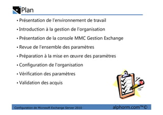 Plan
• Présentation de l’environnement de travail
• Introduction à la gestion de l’organisation
• Présentation de la console MMC Gestion Exchange
• Revue de l’ensemble des paramètres
• Préparation à la mise en œuvre des paramètres
Configuration de Microsoft Exchange Server 2010 alphorm.com™©
• Préparation à la mise en œuvre des paramètres
• Configuration de l’organisation
• Vérification des paramètres
• Validation des acquis
 