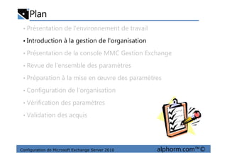 Plan
• Présentation de l’environnement de travail
• Introduction à la gestion de l’organisation
• Présentation de la console MMC Gestion Exchange
• Revue de l’ensemble des paramètres
• Préparation à la mise en œuvre des paramètres
Configuration de Microsoft Exchange Server 2010 alphorm.com™©
• Préparation à la mise en œuvre des paramètres
• Configuration de l’organisation
• Vérification des paramètres
• Validation des acquis
 