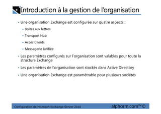 Introduction à la gestion de l’organisation
• Une organisation Exchange est configurée sur quatre aspects :
Boites aux lettres
Transport Hub
Accès Clients
Messagerie Unifiée
• Les paramètres configurés sur l’organisation sont valables pour toute la
Configuration de Microsoft Exchange Server 2010 alphorm.com™©
• Les paramètres configurés sur l’organisation sont valables pour toute la
structure Exchange
• Les paramètres de l’organisation sont stockés dans Active Directory
• Une organisation Exchange est paramétrable pour plusieurs sociétés
 