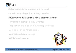 Plan
• Présentation de l’environnement de travail
• Introduction à la gestion de l’organisation
• Présentation de la console MMC Gestion Exchange
• Revue de l’ensemble des paramètres
• Préparation à la mise en œuvre des paramètres
Configuration de Microsoft Exchange Server 2010 alphorm.com™©
• Préparation à la mise en œuvre des paramètres
• Configuration de l’organisation
• Vérification des paramètres
• Validation des acquis
 