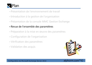 Plan
• Présentation de l’environnement de travail
• Introduction à la gestion de l’organisation
• Présentation de la console MMC Gestion Exchange
• Revue de l’ensemble des paramètres
• Préparation à la mise en œuvre des paramètres
Configuration de Microsoft Exchange Server 2010 alphorm.com™©
• Préparation à la mise en œuvre des paramètres
• Configuration de l’organisation
• Vérification des paramètres
• Validation des acquis
 